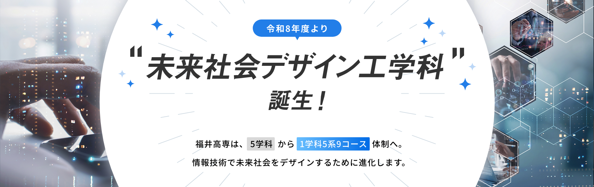 令和8年度より「未来社会デザイン工学科」誕生！福井高専は、5学科から1学科5系9コース体制へ。情報技術で未来社会をデザインするために進化します。